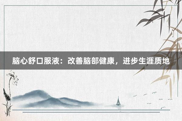 脑心舒口服液：改善脑部健康，进步生涯质地