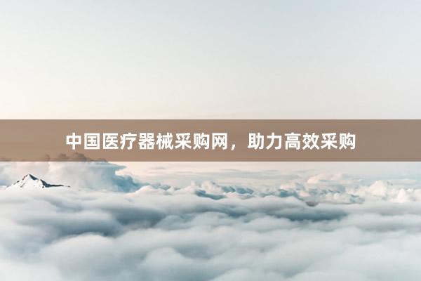 中国医疗器械采购网，助力高效采购