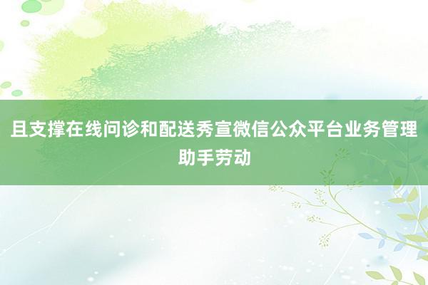 且支撑在线问诊和配送秀宣微信公众平台业务管理助手劳动