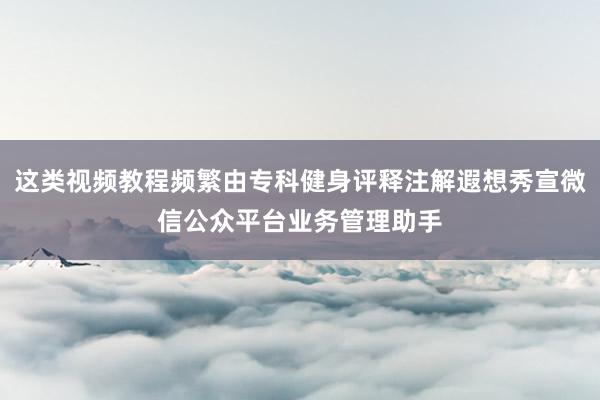 这类视频教程频繁由专科健身评释注解遐想秀宣微信公众平台业务管理助手