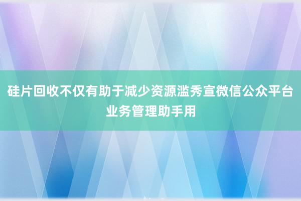 硅片回收不仅有助于减少资源滥秀宣微信公众平台业务管理助手用